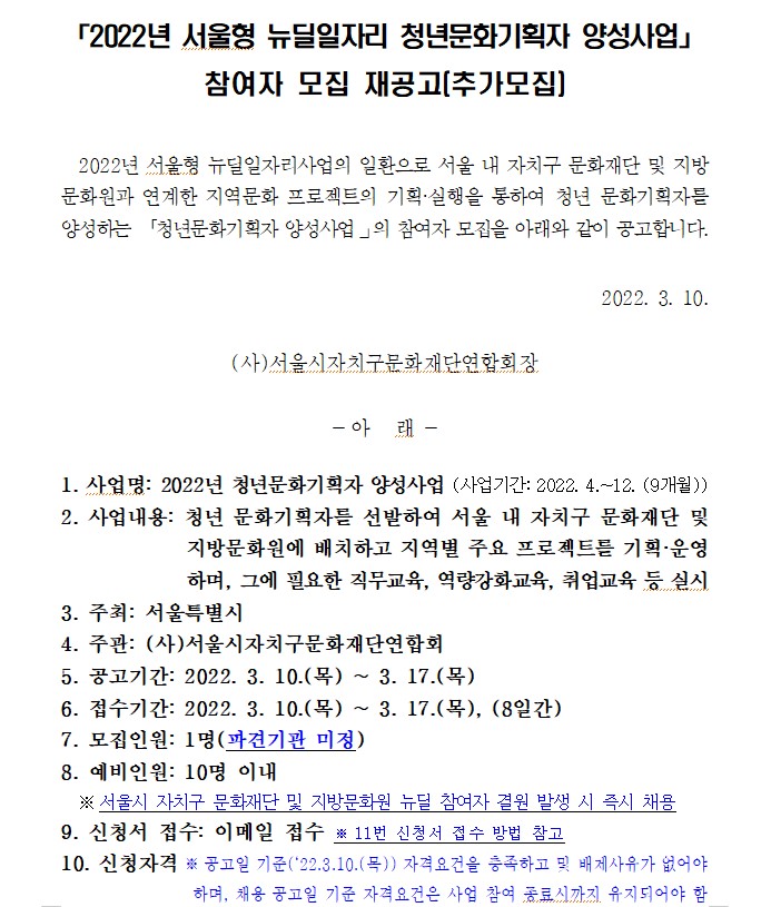 2022년 서울형 뉴딜일자리 청년문화기획자 양성사업」
참여자 모집 재공고(추가모집)

  2022년 서울형 뉴딜일자리사업의 일환으로 서울 내 자치구 문화재단 및 지방문화원과 연계한 지역문화 프로젝트의 기획·실행을 통하여 청년 문화기획자를 양성하는 「청년문화기획자 양성사업？의 참여자 모집을 아래와 같이 공고합니다.

2022. 3. 10.

(사)서울시자치구문화재단연합회장

- 아   래 -

1. 사업명: 2022년 청년문화기획자 양성사업 (사업기간: 2022. 4.~12. (9개월))
2. 사업내용: 청년 문화기획자를 선발하여 서울 내 자치구 문화재단 및 지방문화원에 배치하고 지역별 주요 프로젝트를 기획·운영하며, 그에 필요한 직무교육, 역량강화교육, 취업교육 등 실시
3. 주최: 서울특별시
4. 주관: (사)서울시자치구문화재단연합회
5. 공고기간: 2022. 3. 10.(목) ~ 3. 17.(목)
6. 접수기간: 2022. 3. 10.(목) ~ 3. 17.(목), (8일간)
7. 모집인원: 1명(파견기관 미정)
8. 예비인원: 10명 이내
  ※ 서울시 자치구 문화재단 및 지방문화원 뉴딜 참여자 결원 발생 시 즉시 채용
9. 신청서 접수: 이메일 접수 ※ 11번 신청서 접수 방법 참고
10. 신청자격 ※ 공고일 기준(‘22.3.10.(목)) 자격요건을 충족하고 및 배제사유가 없어야 하며, 채용 공고일 기준 자격요건은 사업 참여 종료시까지 유지되어야 함