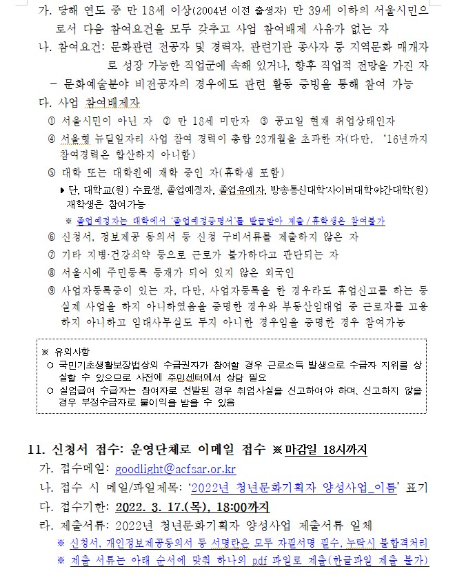 가. 당해 연도 중 만 18세 이상(2004년 이전 출생자) 만 39세 이하의 서울시민으로서 다음 참여요건을 모두 갖추고 사업 참여배제 사유가 없는 자
  나. 참여요건: 문화관련 전공자 및 경력자, 관련기관 종사자 등 지역문화 매개자로 성장 가능한 직업군에 속해 있거나, 향후 직업적 전망을 가진 자
    - 문화예술분야 비전공자의 경우에도 관련 활동 증빙을 통해 참여 가능
  다. 사업 참여배제자
    ？ 서울시민이 아닌 자  ？ 만 18세 미만자  ？ 공고일 현재 취업상태인자
    ？ 서울형 뉴딜일자리 사업 참여 경력이 총합 23개월을 초과한 자(다만, ？？16년까지 참여경력은 합산하지 아니함)
    ？ 대학 또는 대학원에 재학 중인 자(휴학생 포함)
       ？ 단, 대학교(원) 수료생, 졸업예정자, 졸업유예자, 방송통신대학？사이버대학？야간대학(원) 재학생은 참여가능
         ※ 졸업예정자는 대학에서 ‘졸업예정증명서’를 발급받아 제출/휴학생은 참여불가
    ？ 신청서, 정보제공 동의서 등 신청 구비서류를 제출하지 않은 자
    ？ 기타 지병·건강쇠약 등으로 근로가 불가하다고 판단되는 자 
    ？ 서울시에 주민등록 등재가 되어 있지 않은 외국인
    ？ 사업자등록증이 있는 자, 다만, 사업자등록을 한 경우라도 휴업신고를 하는 등 실제 사업을 하지 아니하였음을 증명한 경우와 부동산임대업 중 근로자를 고용하지 아니하고 임대사무실도 두지 아니한 경우임을 증명한 경우 참여가능

※ 유의사항
 ○ 국민기초생활보장법상의 수급권자가 참여할 경우 근로소득 발생으로 수급자 지위를 상실할 수 있으므로 사전에 주민센터에서 상담 필요
 ○ 실업급여 수급자는 참여자로 선발된 경우 취업사실을 신고하여야 하며, 신고하지 않을 경우 부정수급자로 불이익을 받을 수 있음 

 
11. 신청서 접수: 운영단체로 이메일 접수 ※ 마감일 18시까지
  가. 접수메일: goodlight@acfsar.or.kr
  나. 접수 시 메일/파일제목: ‘2022년 청년문화기획자 양성사업_이름’ 표기
  다. 접수기한: 2022. 3. 17.(목), 18:00까지
  라. 제출서류: 2022년 청년문화기획자 양성사업 제출서류 일체
      ※ 신청서, 개인정보제공동의서 등 서명란은 모두 자필서명 필수, 누락시 불합격처리
      ※ 제출 서류는 아래 순서에 맞춰 하나의 pdf 파일로 제출(한글파일 제출 불가)