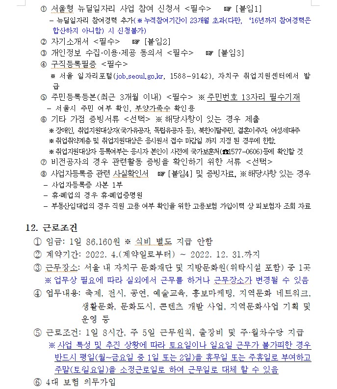 ？ 서울형 뉴딜일자리 사업 참여 신청서 <필수>   ☞ [붙임1]
       - 뉴딜일자리 참여경력 추가(※ 누적참여기간이 23개월 초과(다만, ？？16년까지 참여경력은 합산하지 아니함) 시 신청불가)
    ？ 자기소개서 <필수>   ☞ [붙임2]
    ？ 개인정보 수집·이용·제공 동의서 <필수>   ☞ [붙임3] 
    ？ 구직등록필증 <필수>
       ※ 서울 일자리포털(job.seoul.go.kr, 1588-9142), 자치구 취업지원센터에서 발급
    ？ 주민등록등본(최근 3개월 이내) <필수> ※ 주민번호 13자리 필수기재
      - 서울시 주민 여부 확인, 부양가족수 확인용
    ？ 기타 가점 증빙서류 <선택> ※ 해당사항이 있는 경우 제출
        ※ 장애인, 취업지원대상자(국가유공자, 독립유공자 등), 북한이탈주민, 결혼이주자, 여성세대주
        ※ 취업취약계층 및 취업지원대상은 응시원서 접수 마감일 까지 지정 된 경우에 한함. 
        ※ 취업지원대상자 등록여부는 응시자 본인이 사전에 국가보훈처(☎1577-0606)등에 확인할 것 
    ？ 비전공자의 경우 관련활동 증빙을 확인하기 위한 서류 <선택>
    ？ 사업자등록증 관련 사실확인서   ☞ [붙임4] 및 증빙자료, ※ 해당사항 있는 경우
- 사업자등록증 사본 1부
- 휴·폐업의 경우 휴·폐업증명원 
- 부동산임대업의 경우 직원 고용 여부 확인을 위한 고용보험 가입이력 상 피보험자 조회 자료

12. 근로조건
  ① 임금: 1일 86,160원 ※ 식비 별도 지급 안함
  ② 계약기간: 2022. 4.(계약일로부터) ~ 2022. 12. 31.까지
  ③ 근무장소: 서울 내 자치구 문화재단 및 지방문화원(위탁시설 포함) 중 1곳
     ※ 업무상 필요에 따라 실외에서 근무를 하거나 근무장소가 변경될 수 있음
  ④ 업무내용: 축제, 전시, 공연, 예술교육, 홍보마케팅, 지역문화 네트워크, 생활문화, 문화도시, 콘텐츠 개발 사업, 지역문화사업 기획 및 운영 등
  ⑤ 근로조건: 1일 8시간, 주 5일 근무원칙, 출장비 및 주·월차수당 지급
      ※ 사업 특성 및 추진 상황에 따라 토요일이나 일요일 근무가 불가피한 경우 반드시 평일(월~금요일 중 1일 또는 2일)을 휴무일 또는 주휴일로 부여하고 주말(토？일요일)을 소정근로일로 하여 근무일로 대체 할 수 있음
  ⑥ 4대 보험 의무가입