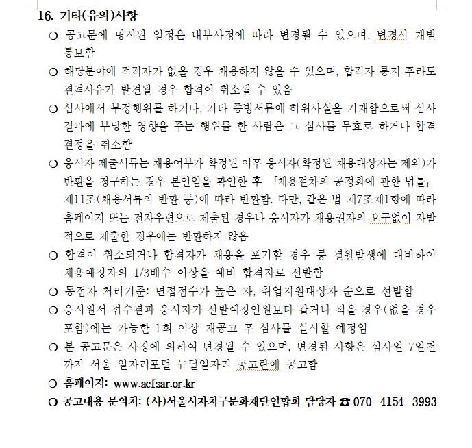 16. 기타(유의)사항
  ？ 공고문에 명시된 일정은 내부사정에 따라 변경될 수 있으며, 변경시 개별 통보함
  ？ 해당분야에 적격자가 없을 경우 채용하지 않을 수 있으며, 합격자 통지 후라도 결격사유가 발견될 경우 합격이 취소될 수 있음
  ？ 심사에서 부정행위를 하거나, 기타 증빙서류에 허위사실을 기재함으로써 심사결과에 부당한 영향을 주는 행위를 한 사람은 그 심사를 무효로 하거나 합격 결정을 취소함
  ？ 응시자 제출서류는 채용여부가 확정된 이후 응시자(확정된 채용대상자는 제외)가 반환을 청구하는 경우 본인임을 확인한 후 「채용절차의 공정화에 관한 법률」 제11조(채용서류의 반환 등)에 따라 반환함. 다만, 같은 법 제7조제1항에 따라 홈페이지 또는 전자우편으로 제출된 경우나 응시자가 채용권자의 요구없이 자발적으로 제출한 경우에는 반환하지 않음
  ？ 합격이 취소되거나 합격자가 채용을 포기할 경우 등 결원발생에 대비하여 채용예정자의 1/3배수 이상을 예비 합격자로 선발함
  ？ 동점자 처리기준: 면접점수가 높은 자, 취업지원대상자 순으로 선발함
  ？ 응시원서 접수결과 응시자가 선발예정인원보다 같거나 적을 경우(없을 경우 포함)에는 가능한 1회 이상 재공고 후 심사를 실시할 예정임
  ？ 본 공고문은 사정에 의하여 변경될 수 있으며, 변경된 사항은 심사일 7일전까지 서울 일자리포털 뉴딜일자리 공고란에 공고함
  ？ 홈페이지: www.acfsar.or.kr
  ？ 공고내용 문의처: (사)서울시자치구문화재단연합회 담당자 ☎ 070-4154-3993