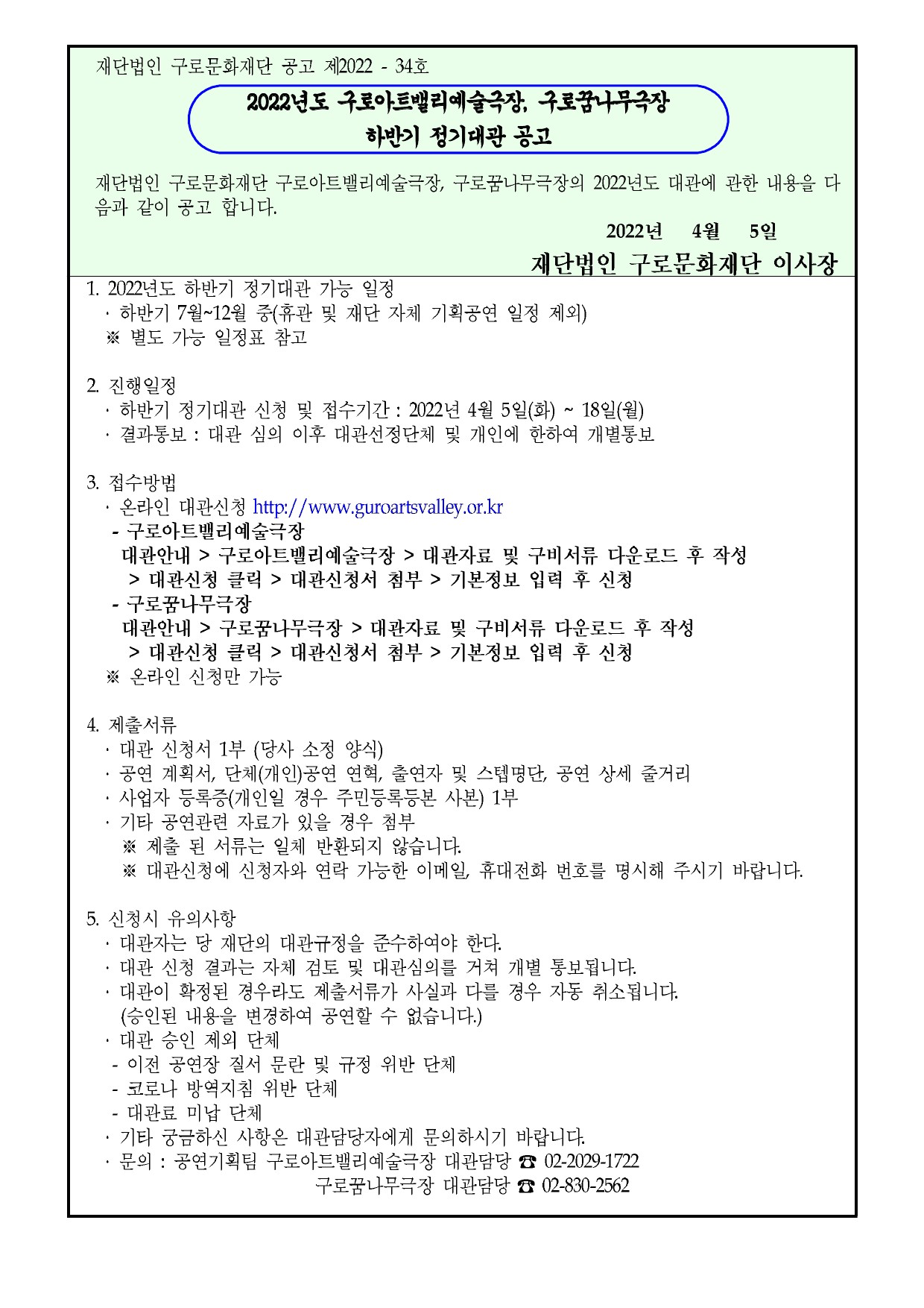 재단법인 구로문화재단 공고 제2022 - 34호

2022년도 구로아트밸리예술극장, 구로꿈나무극장 하반기 정기대관 공고

재단법인 구로문화재단 구로아트밸리예술극장, 구로꿈나무극장의 2022년도 대관에 관한 내용을 다 음과 같이 공고 합니다.

2022년 4월 5일

재단법인 구로문화재단 이사장

1. 2022년 하반기 정기대관 가능 일정

하반기 7월~12월 중(휴관 및 재단 자체 기획공연 일정 제외) ※ 별도 가능 일정표 참고

2 진행일정

하반기 정기대관 신청 및 접수기간 : 2022년 4월 5일(화) ~ 18일(월) 
결과통보 : 대관 심의 이후 대관선정단체 및 개인에 한하여 개별통보


3. 접수방법

온라인 대관신청 http://www.guroartsvalley.or.kr
