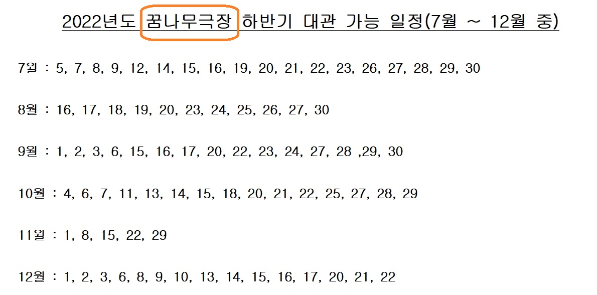 
2022년도 꿈나무극장 하반기 대관 가능 일정(7월 12월 중)

7월 : 5, 7, 8, 9, 12, 14, 15, 16, 19, 20, 21, 22, 23, 26, 27, 28, 29, 30

8월 : 16, 17, 18, 19, 20, 23, 24, 25, 26, 27, 30

9월 : 1, 2, 3, 6, 15, 16, 17, 20, 22, 23, 24, 27, 28, 29, 30

10월 : 4, 6, 7, 11, 13, 14, 15, 18, 20, 21, 22, 25, 27, 28, 29

11월 : 1, 8, 15, 22, 29

12월 : 1, 2, 3, 6, 8, 9, 10, 13, 14, 15, 16, 17, 20, 21, 22