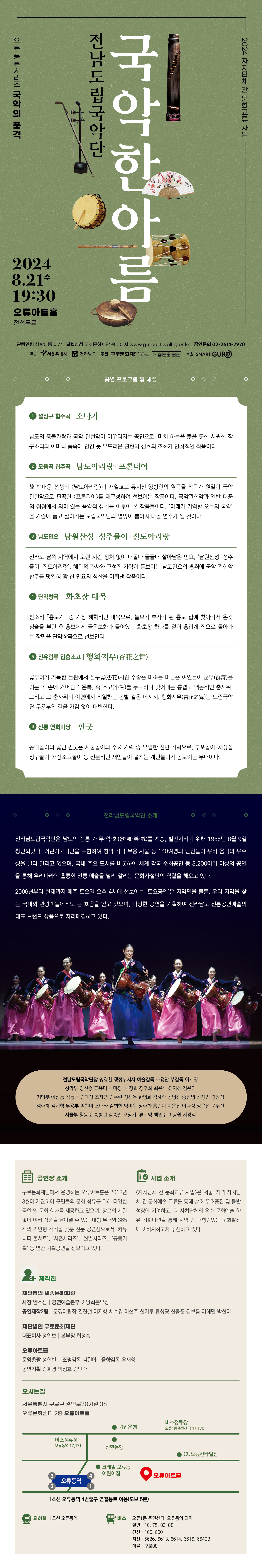 2024 자치단체 간 문화교류 사업 전남도립국악단 국악한아름 오류 풍류시리즈 국악의 품격 2024 8.21수 19:30 오류아트홀 전석무료 전남도립국악단장 명창환 행정부지사 예술감독 조용안 부감독 이시영 창악부 양신승 표윤미 박미정 박정희 정주희 최윤석 전지혜 김윤아 기악부 이상동 김동근 김대성 조자영 김주란 정선옥 한명화 김혜숙 공병진 송진영 신정민 강원집 성주혜 김지향 무용부 박현미 조애라 김희현 박미옥 정주화 홍린이 이은진 이다정 정운선 문무진 사물부 창동준 송병관 김종필 오영기 류시명 백민수 이상원 서광식 관람연령 취학아동 이상 티켓신청 구로문화재단 홈페이지 www.guroartsvalley.or.kr | 공연문의 02-2614-7970 주최 서울특별시 전라남도 주관 구로문화재단 세종문화회관 후원 SMART GURO 공연 프로그램 및 해설 ● 설장구 협주곡 | 소나기 남도의 풍물가락과 국악 관현악이 어우러지는 공연으로, 마치 하늘을 뚫을 듯한 시원한 장 구소리와 어머니 품속에 안긴 듯 부드러운 관현악 선율의 조화가 인상적인 작품이다. ● 모음곡 합주곡 | 남도아리랑·프론티어 故 백대웅 선생의 <남도아리랑>과 재일교포 뮤지션 양방언의 원곡을 작곡가 원일이 국악 관현악으로 편곡한 <프론티어>를 재구성하여 선보이는 작품이다. 국악관현악과 일반 대중 의 접점에서 의미 있는 음악적 성취를 이루어 온 작품들이다. '미래가 기억할 오늘의 국악' 을 가슴에 품고 살아가는 도립국악단의 열망이 뿜어져 나올 연주가 될 것이다. ● 남도민요 | 남원산성·성주풀이·진도아리랑 전라도 남쪽 지역에서 오랜 시간 정처 없이 떠돌다 끝끝내 살아남은 민요, '남원산성, 성주 풀이, 진도아리랑'. 해학적 가사와 구성진 가락이 돋보이는 남도민요의 흥취에 국악 관현악 반주를 덧입혀 꽉 찬 민요의 성찬을 이뤄낸 작품이다. ● 단막창극 | 화초장 대목 판소리 「흥보가」 중 가장 해학적인 대목으로, 놀보가 부자가 된 흥보 집에 찾아가서 온갖 심술을 부린 후 흥보에게 금은보화가 들어있는 화초장 하나를 얻어 흥겹게 집으로 돌아가 는 장면을 단막창극으로 선보인다. ⑤ 진유림류 입춤소고 | 행화지무(杏花之舞) 꽃무더기 가득한 들판에서 살구꽃(杏花)처럼 수줍은 미소를 머금은 여인들이 군무(群舞)를 이룬다. 손에 거머쥔 작은북, 즉 소고(小鼓)를 두드리며 빚어내는 흥겹고 역동적인 춤사위, 그리고 그 춤사위의 이면에서 작열하는 봄볕 같은 메시지. 행화지무(杏花之舞)는 도립국악 단 무용부의 결을 가감 없이 대변한다. ⑥ 전통 연희마당 | 판굿 농악놀이의 꽃인 판굿은 사물놀이의 주요 가락 중 유일한 선반 가락으로, 부포놀이·채상설 장구놀이·채상소고놀이 등 전문적인 재인들이 펼치는 개인놀이가 돋보이는 무대이다. 전라남도립국악단 소개 전라남도립국악단은 남도의 전통 가·무·악·희(歌·舞·樂·戱)를 계승, 발전시키기 위해 1986년 8월 9일 창단되었다. 어린이국악단을 포함하여 창악·기악·무용·사물 등 140여명의 단원들이 우리 음악의 우수 성을 널리 알리고 있으며, 국내 주요 도시를 비롯하여 세계 각국 순회공연 등 3,200여회 이상의 공연 을 통해 우리나라의 훌륭한 전통 예술을 널리 알리는 문화사절단의 역할을 해오고 있다. 2006년부터 현재까지 매주 토요일 오후 4시에 선보이는 '토요공연'은 지역민을 물론, 우리 지역을 찾 는 국내외 관광객들에게도 큰 호응을 얻고 있으며, 다양한 공연을 기획하여 전라남도 전통공연예술의 대표 브랜드 상품으로 자리매김하고 있다. 전남도립국악단장 명창환 행정부지사 예술감독 조용안 부감독 이시영 창악부 양신승 표윤미 박미정 박정희 정주희 최윤석 전지혜 김윤아 기악부 이상동 김동근 김대성 조자영 김주란 정선옥 한명화 김혜숙 공병진 송진영 신정민 강원집 성주혜 김지향 무용부 박현미 조애라 김희현 박미옥 정주화 홍린이 이은진 이다정 정운선 문무진 사물부 창동준 송병관 김종필 오영기 류시명 백민수 이상원 서광식 공연장 소개 구로문화재단에서 운영하는 오류아트홀은 2018년 3월에 개관하여 구민들의 문화 향유를 위해 다양한 공연 및 문화 행사를 제공하고 있으며, 장르의 제한 없이 여러 작품을 담아낼 수 있는 대형 무대와 365 석의 가변형 객석을 갖춘 전문 공연장으로서 '커뮤 니티 콘서트', '시즌시리즈', '월별시리즈', '공동기 획' 등 연간 기획공연을 선보이고 있다. 사업 소개 <자치단체 간 문화교류 사업>은 서울-지역 자치단 체 간 문화예술 교류를 통해 상호 우호증진 및 동반 성장에 기여하고, 타 자치단체의 우수 문화예술 향 유 기회마련을 통해 지역 간 균형감있는 문화발전 에 이바지하고자 추진하고 있다. 제작진 재단법인 세종문화회관 사장 안호상 | 공연예술본부 이양희본부장 공연제작2팀 | 문경아팀장 권진철 이지향 채수경 이현주 신기루 류성광 신동준 김보름 이혜민 박선미 재단법인 구로문화재단 대표이사 정연보 본부장 허정숙 오류아트홀 운영총괄 성한빈 | 조명감독 김현아 | 음향감독 우재영 공연기획 김희경 백정호 김단아 오시는길 서울특별시 구로구 경인로20가길 38 오류문화센터 2층 오류아트홀 지하철 1호선 오류동역 버스 오류1동 주민센터, 오류동역 하차 일반: 10, 75, 83, 88 간선: 160,660 지선: 5626, 6613, 6614, 6616, 6640B 마을 : 구로08